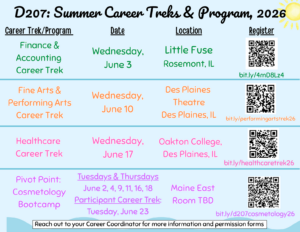 D207 Summer Career Treks and Program 2026. Four career trek opportunities are available. Finance and Accounting Career Trek, Wednesday June 3, at Little Fuse in Rosemont Illinois, register at bit.ly/4mD8Lz4. Fine Arts and Performing Arts Career Trek, Wednesday June 10, at Des Plaines Theatre in Des Plaines Illinois, register at bit.ly/performingartstrek26. Healthcare Career Trek, Wednesday June 17, at Oakton College in Des Plaines Illinois, register at bit.ly/healthcaretrek26. Pivot Point Cosmetology Bootcamp, Tuesdays and Thursdays June 2, 4, 9, 11, 16, and 18, with a Participant Career Trek on Tuesday June 23, located at Maine East room to be determined, register at bit.ly/d207cosmetology26. Reach out to your Career Coordinator for more information and permission forms. 